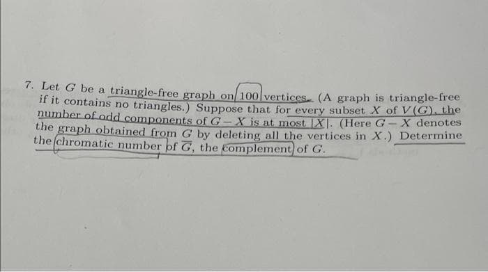 7. Let G be a triangle-free graph on10o vertices (A graph is triangle-free
if it contains no triangles.) Suppose that for every subset X of V(G), the
number of odd components of G- X iis at most X|. (Here G-X denotes
the graph obtained from G by deleting all the vertices in X.) Determine
the (chromatic number of G, the complement of G.
