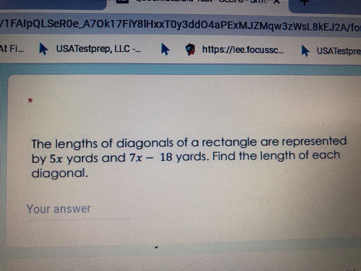 /1FAlpQLSeROe A70k17FİY8IHxXT0y3dd04aPExMJZMqw3zWsL8kEJ2A/for
At Fi. USATestprep, LLC
-..
*
https//lee.focussc...
USATestpre
The lengths of diagonals of a rectangle are represented
by 5x yards and 7x- 18 yards. Find the length of each
diagonal.
Your answer
*:
