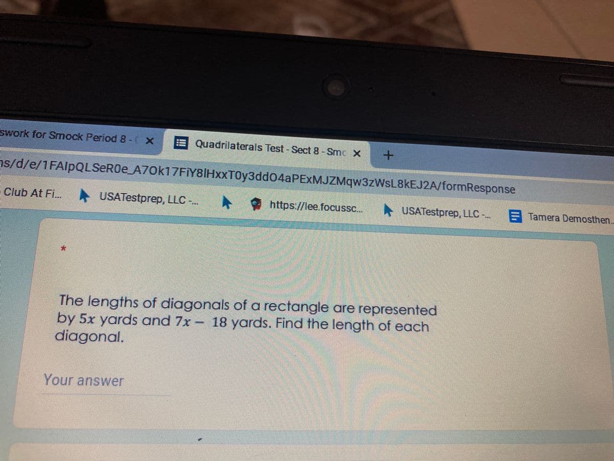 swork for Smock Period 8- X
Quadrilaterals Test-Sect 8-Smc X
//1FAlpQLSeR0e_A70k17FİY8IHxXT0y3dd04aPEXMJZMqw3zWsL8kEJ2A/formResponse
Club At Fi..
USATestprep, LLC -..
https://lee.focussc..
* USATestprep, LLC -..
E Tamera Demosthen.
The lengths of diagonals of a rectangle are represented
by 5x yards and 7x- 18 yards. Find the length of each
diagonal.
Your answer
