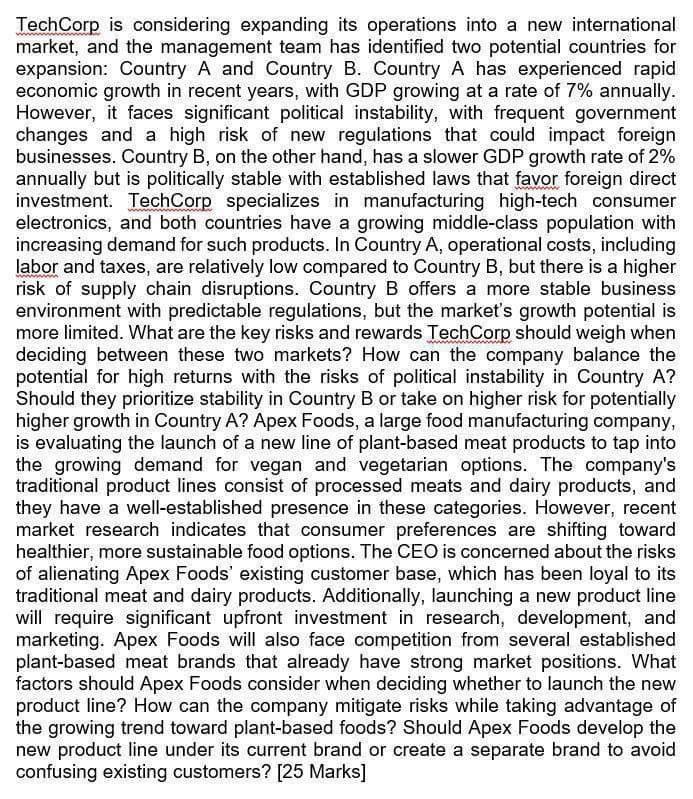 TechCorp is considering expanding its operations into a new international
market, and the management team has identified two potential countries for
expansion: Country A and Country B. Country A has experienced rapid
economic growth in recent years, with GDP growing at a rate of 7% annually.
However, it faces significant political instability, with frequent government
changes and a high risk of new regulations that could impact foreign
businesses. Country B, on the other hand, has a slower GDP growth rate of 2%
annually but is politically stable with established laws that favor foreign direct
investment. TechCorp specializes in manufacturing high-tech consumer
electronics, and both countries have a growing middle-class population with
increasing demand for such products. In Country A, operational costs, including
labor and taxes, are relatively low compared to Country B, but there is a higher
risk of supply chain disruptions. Country B offers a more stable business
environment with predictable regulations, but the market's growth potential is
more limited. What are the key risks and rewards TechCorp should weigh when
deciding between these two markets? How can the company balance the
potential for high returns with the risks of political instability in Country A?
Should they prioritize stability in Country B or take on higher risk for potentially
higher growth in Country A? Apex Foods, a large food manufacturing company,
is evaluating the launch of a new line of plant-based meat products to tap into
the growing demand for vegan and vegetarian options. The company's
traditional product lines consist of processed meats and dairy products, and
they have a well-established presence in these categories. However, recent
market research indicates that consumer preferences are shifting toward
healthier, more sustainable food options. The CEO is concerned about the risks
of alienating Apex Foods' existing customer base, which has been loyal to its
traditional meat and dairy products. Additionally, launching a new product line
will require significant upfront investment in research, development, and
marketing. Apex Foods will also face competition from several established
plant-based meat brands that already have strong market positions. What
factors should Apex Foods consider when deciding whether to launch the new
product line? How can the company mitigate risks while taking advantage of
the growing trend toward plant-based foods? Should Apex Foods develop the
new product line under its current brand or create a separate brand to avoid
confusing existing customers? [25 Marks]