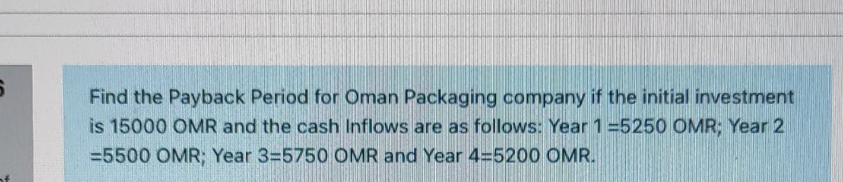 Find the Payback Period for Oman Packaging company if the initial investment
is 15000 OMR and the cash Inflows are as follows: Year 1=5250 OMR, Year 2
=5500 OMR; Year 3=5750 OMR and Year 4=5200 OMR.
