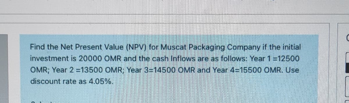 Find the Net Present Value (NPV) for Muscat Packaging Company if the initial
investment is 20000 OMR and the cash Inflows are as follows: Year 1=12500
OMR; Year 2 =13500 OMR; Year 3=14500 OMR and Year 4=15500 OMR. Use
discount rate as 4.05%.
