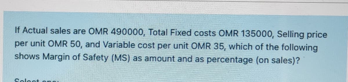 If Actual sales are OMR 490000, Total Fixed costs OMR 135000, Selling price
per unit OMR 50, and Variable cost per unit OMR 35, which of the following
shows Margin of Safety (MS) as amount and as percentage (on sales)?
Soloct
