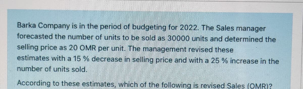 Barka Company is in the period of budgeting for 2022. The Sales manager
forecasted the number of units to be sold as 30000 units and determined the
selling price as 20 OMR per unit. The management revised these
estimates with a 15 % decrease in selling price and with a 25 % increase in the
number of units sold.
According to these estimates, which of the following is revised Sales (OMR)?
