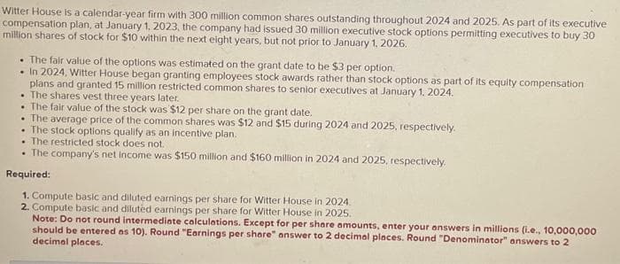 Witter House is a calendar-year firm with 300 million common shares outstanding throughout 2024 and 2025. As part of its executive
compensation plan, at January 1, 2023, the company had issued 30 million executive stock options permitting executives to buy 30
million shares of stock for $10 within the next eight years, but not prior to January 1, 2026.
The fair value of the options was estimated on the grant date to be $3 per option.
In 2024, Witter House began granting employees stock awards rather than stock options as part of its equity compensation
plans and granted 15 million restricted common shares to senior executives at January 1, 2024.
The shares vest three years later.
The fair value of the stock was $12 per share on the grant date.
The average price of the common shares was $12 and $15 during 2024 and 2025, respectively.
The stock options qualify as an incentive plan.
The restricted stock does not.
The company's net income was $150 million and $160 million in 2024 and 2025, respectively.
Required:
1. Compute basic and diluted earnings per share for Witter House in 2024.
2. Compute basic and diluted earnings per share for Witter House in 2025.
Note: Do not round intermediate calculations. Except for per share amounts, enter your answers in millions (i.e., 10,000,000
should be entered as 10). Round "Earnings per share" answer to 2 decimal places. Round "Denominator" answers to 2
decimal places.