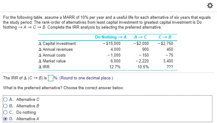 For the following table, assume a MARR of 10% per year and a useful life for each alternative of six years that equals
the study period. The rank-order of alternatives from least capital investment to greatest capital investment is Do
Nothing → A → C → B. Complete the IRR analysis by selecting the preferred alternative.
A Capital investment
▲ Annual revenues
Δ Annual costs
A Market value
A IRR
Do Nothing → A
- $15,000
4,000
- 1,000
6,000
12.7%
The IRR of A (C → B) is %. (Round to one decimal place.)
What is the preferred alternative? Choose the correct answer below.
O A. Alternative C
O B. Alternative B
C. Do nothing
D. Alternative A
A → C
-
$2,000
900
- 150
-2,220
10.5%
C-B
- $2,750
450
-75
3,400
???