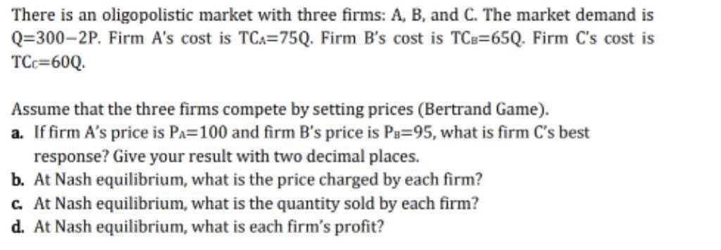 There is an oligopolistic market with three firms: A, B, and C. The market demand is
Q=300-2P. Firm A's cost is TCA=75Q. Firm B's cost is TCB=65Q. Firm C's cost is
TCC=60Q.
Assume that the three firms compete by setting prices (Bertrand Game).
a. If firm A's price is PA=100 and firm B's price is Pa=95, what is firm C's best
response? Give your result with two decimal places.
b. At Nash equilibrium, what is the price charged by each firm?
c. At Nash equilibrium, what is the quantity sold by each firm?
d. At Nash equilibrium, what is each firm's profit?