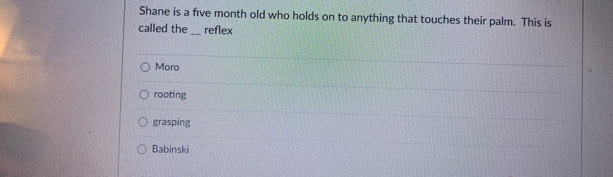 Shane is a five month old who holds on to anything that touches their palm. This is
called the reflex
O Moro
O rooting
O grasping
O Babinski
