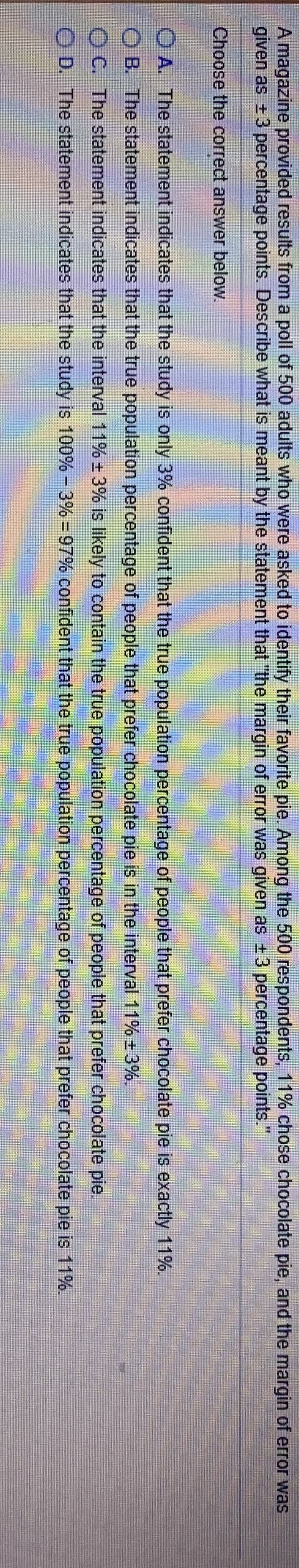 A magazine provided results from a poll of 500 adults who were asked to identify their favorite pie. Among the 500 respondents, 11% chose chocolate pie, and the margin of error was
given as +3 percentage points. Describe what is meant by the statement that "the margin of error was given as 3 percentage points."
Choose the correct answer below.
O A. The statement indicates that the study is only 3% confident that the true population percentage of people that prefer chocolate pie is exactly 11%.
B. The statement indicates that the true population percentage of people that prefer chocolate pie is in the interval 11% ±3%.
C. The statement indicates that the interval 11% 3% is likely to contain the true population percentage of people that prefer chocolate pie.
D. The statement indicates that the study is 100% - 3% - 97% confident that the true population percentage of people that prefer chocolate pie is 11%.
