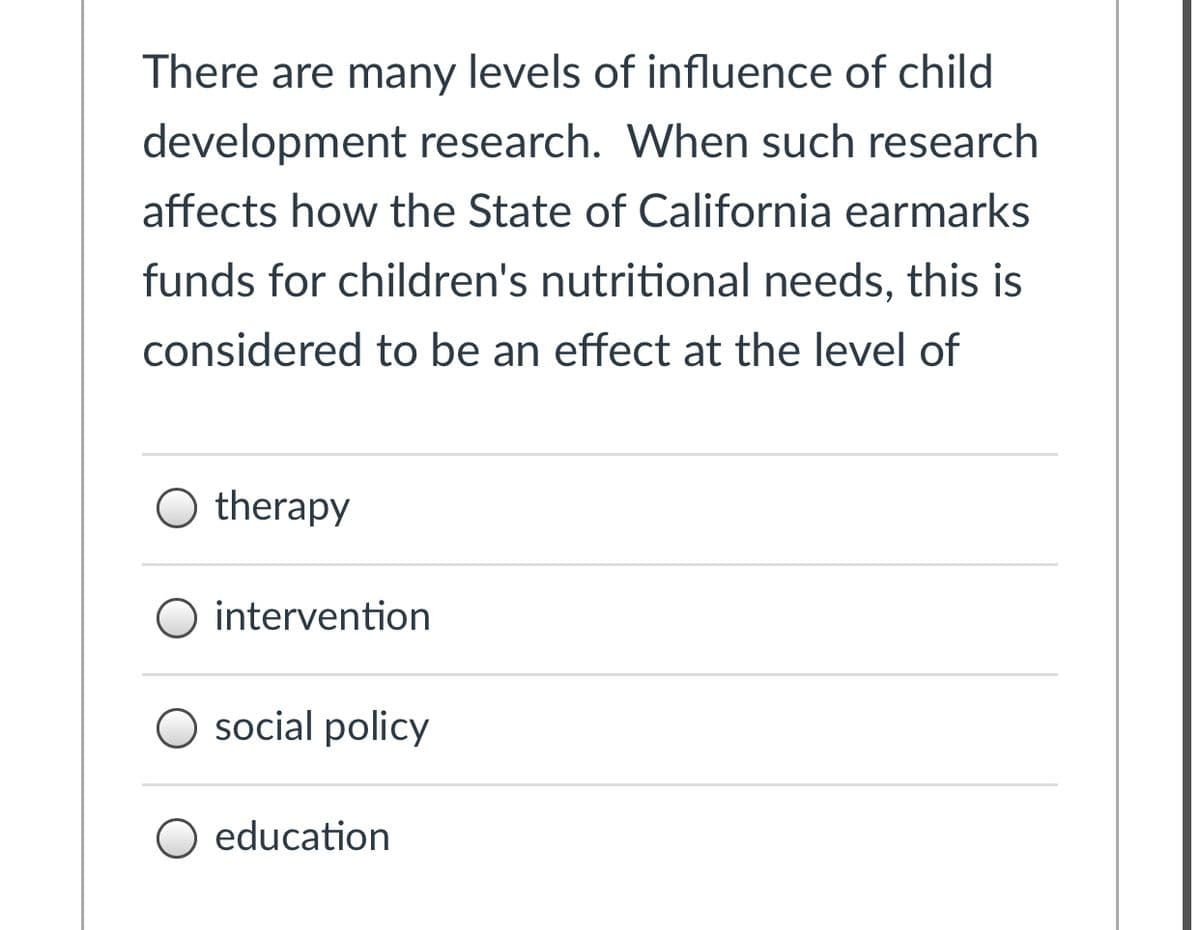 There are many levels of influence of child
development research. When such research
affects how the State of California earmarks
funds for children's nutritional needs, this is
considered to be an effect at the level of
O therapy
O intervention
O social policy
O education
