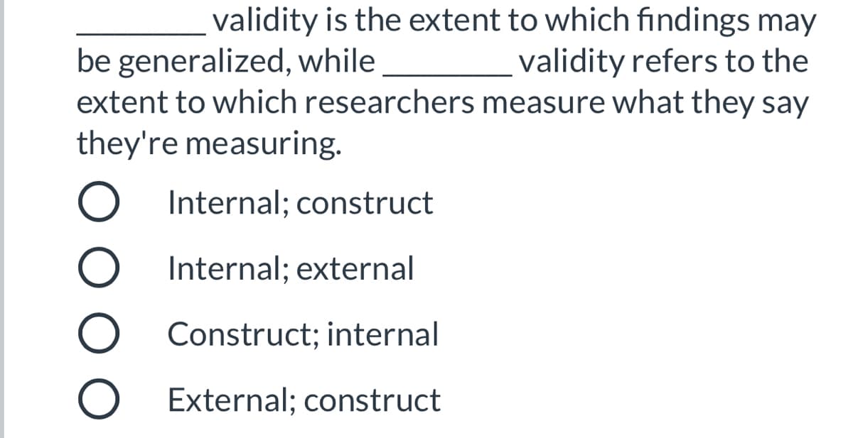 ### Validity in Research

Validity is a key concept in research methodology, assessing the accuracy and legitimacy of findings. The following question explores two important types of validity:

**Question:**  
________ validity is the extent to which findings may be generalized, while ________ validity refers to the extent to which researchers measure what they say they're measuring.

**Options:**
- Internal; construct
- Internal; external
- Construct; internal
- External; construct

**Explanation:**

This multiple-choice question is designed to test your understanding of different types of validity in research:

1. **Internal Validity:** Refers to the degree to which the results of an experiment can be attributed to the treatments used in the experiment, rather than other factors. This validity concerns the accuracy and trustworthiness of the study's findings.
   
2. **External Validity:** Refers to the degree to which the results of a study can be generalized to other settings, people, times, and measures. It deals with the applicability of the study's outcomes to real-world conditions.
   
3. **Construct Validity:** Refers to the extent to which a test measures what it claims to be measuring. It involves ensuring that the method of measurement actually tests the intended construct.

### Correct Answer:

The correct answer to the question is:
- **External; construct**

This means:
- External validity pertains to the generalizability of the findings.
- Construct validity pertains to the accuracy with which researchers measure the concepts they aim to measure.