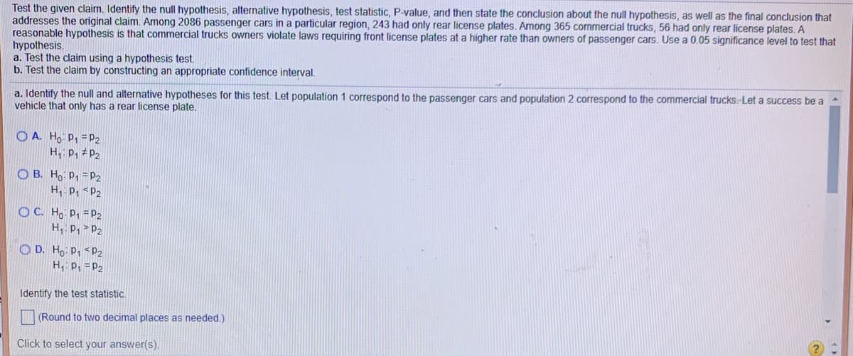 ## Hypothesis Testing for License Plate Violations

### Scenario:
Test the given claim. Identify the null hypothesis, alternative hypothesis, test statistic, P-value, and then state the conclusion about the null hypothesis, as well as the final conclusion that addresses the original claim. Among 2086 passenger cars in a particular region, 243 had only rear license plates. Among 365 commercial trucks, 56 had only rear license plates. A reasonable hypothesis is that commercial truck owners violate laws requiring front license plates at a higher rate than owners of passenger cars. Use a 0.05 significance level to test that hypothesis.

### Steps to Follow:
#### a. Test the claim using a hypothesis test.
#### b. Test the claim by constructing an appropriate confidence interval.

### Identifying the Hypotheses:
#### a. Define the null and alternative hypotheses for this test.
Let population 1 correspond to the passenger cars and population 2 correspond to the commercial trucks. Let a success be a vehicle that only has a rear license plate.

- **Option A**:
  - H₀: p₁ = p₂
  - H₁: p₁ ≠ p₂

- **Option B**:
  - H₀: p₁ = p₂
  - H₁: p₁ < p₂

- **Option C**:
  - H₀: p₁ = p₂
  - H₁: p₁ > p₂

- **Option D**:
  - H₀: p₁ = p₁
  - H₁: p₁ ≠ p₂

**Select the Correct Hypotheses:**

After defining the hypotheses, identify the test statistic:
- Round to two decimal places as needed.

Please click to select your answer(s).