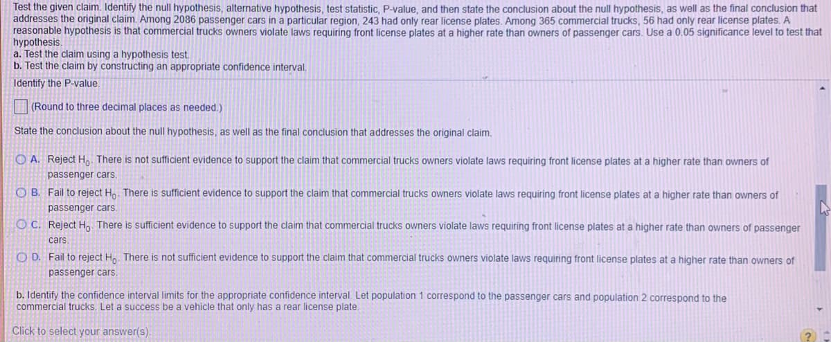 **Testing a Claim About Violations of Front License Plate Laws**

When testing a claim, we follow these steps:

1. **Identify the null hypothesis, alternative hypothesis, test statistic, and P-value.**
2. **State the conclusion about the null hypothesis and provide the final conclusion that addresses the original claim.**

Let's consider a scenario involving commercial trucks and passenger cars. Specifically, we're testing the hypothesis that commercial truck owners violate laws requiring front license plates at a higher rate compared to owners of passenger cars. 

Here's the given data for the hypothesis test:

- **Passenger cars**: 
  - Population size = 2086 cars
  - Violations (only rear license plates) = 243
- **Commercial trucks**: 
  - Population size = 365 trucks
  - Violations (only rear license plates) = 56 
- **Significance level (α)**: 0.05

We perform two types of claims:
a. **Hypothesis Test**
b. **Confidence Interval**

**Part a: Hypothesis Test**

**Identify the P-value.** We need to determine whether we reject the null hypothesis (H₀):

- **Null Hypothesis (H₀)**: There is no significant difference in the violation rates between commercial trucks and passenger cars.
  
- **Alternative Hypothesis (H₁)**: The violation rate among commercial trucks is higher than that of passenger cars.

**Possible Conclusions:**
- **A.** Reject H₀. There is not sufficient evidence to support the claim that commercial truck owners violate laws requiring front license plates at a higher rate than owners of passenger cars.
- **B.** Fail to reject H₀. There is sufficient evidence to support the claim that commercial truck owners violate laws requiring front license plates at a higher rate than owners of passenger cars.
- **C.** Reject H₀. There is sufficient evidence to support the claim that commercial truck owners violate laws requiring front license plates at a higher rate than owners of passenger cars.
- **D.** Fail to reject H₀. There is not sufficient evidence to support the claim that commercial truck owners violate laws requiring front license plates at a higher rate than owners of passenger cars.

**Part b: Confidence Interval**

**Identify the confidence interval limits for the appropriate confidence interval.** Let population 1 correspond to passenger cars and population 2 correspond to commercial trucks. 

A "success" in this context means a