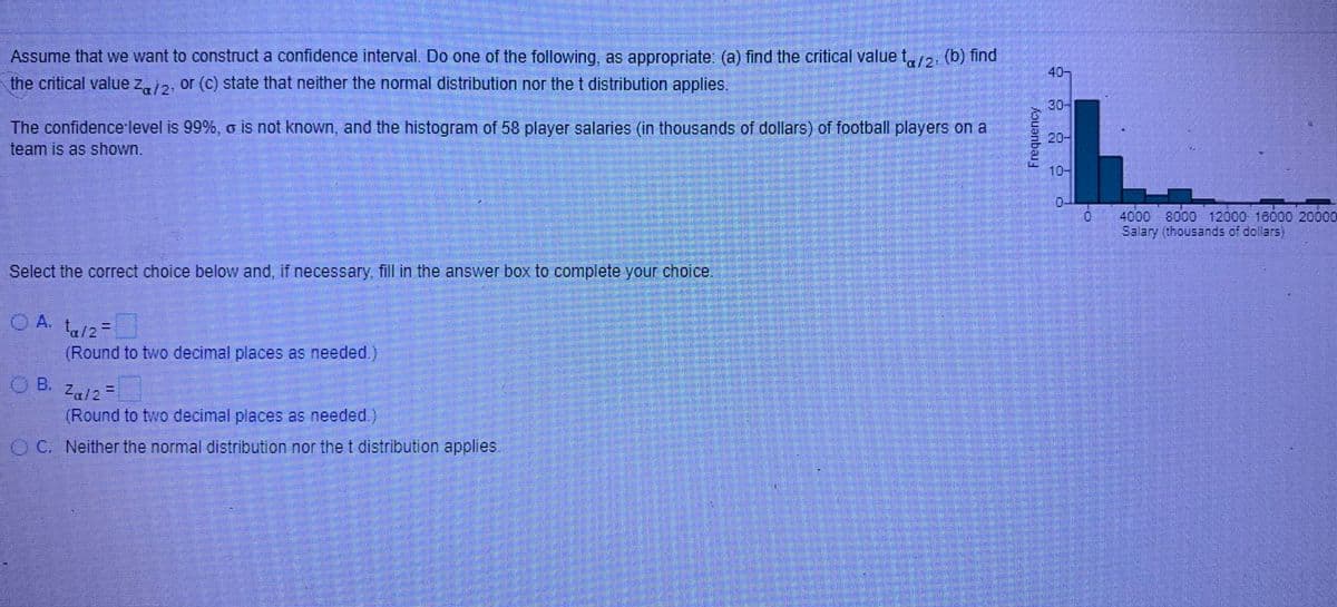 Assume that we want to construct a confidence interval. Do one of the following, as appropriate: (a) find the critical value t,2. (b) find
the critical value z,2, or (c) state that neither the normal distribution nor the t distribution applies.
40-
30
The confidence level is 99%, o is not known, and the histogram of 58 player salarles (in thousands of dollars) of football players on a
20-
team is as shown.
10-
0.
4000
Salary (thousands of dollars)
8000 12000 16000 20000
Select the correct choice below and, if necessary, fill in the answer box to complete your choice.
O A. ta/2
(Round to two decimal places as needed.)
B.
Zal2=
(Round to two decimal places as needed.)
OC. Neither the normal distribution nor the t distribution applies.
Frequency
