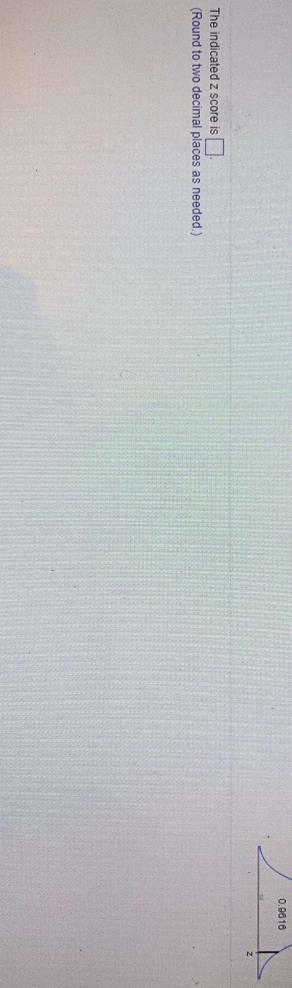 **Educational Content: Z-Scores**

**Instructions:**
The indicated z-score is _______.  
(Round to two decimal places as needed.)

**Diagram Explanation:**
The image shows part of a standard normal distribution curve. On the curve, an area to the left of a z-value is shaded, representing a proportion or probability of 0.9816. 

The task is to find the z-score that corresponds to this area, or probability, typically using a z-table or statistical software. 

**Purpose:**
Understanding how to read and interpret z-scores is crucial for statistical analysis, as they provide insight into how far a data point is from the mean in terms of standard deviations.