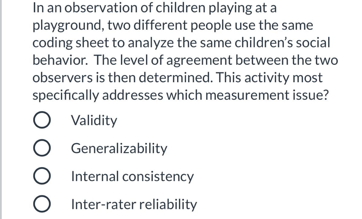 In an observation of children playing at a
playground, two different people use the same
coding sheet to analyze the same children's social
behavior. The level of agreement between the two
observers is then determined. This activity most
specifically addresses which measurement issue?
O Validity
Generalizability
Internal consistency
O Inter-rater reliability
