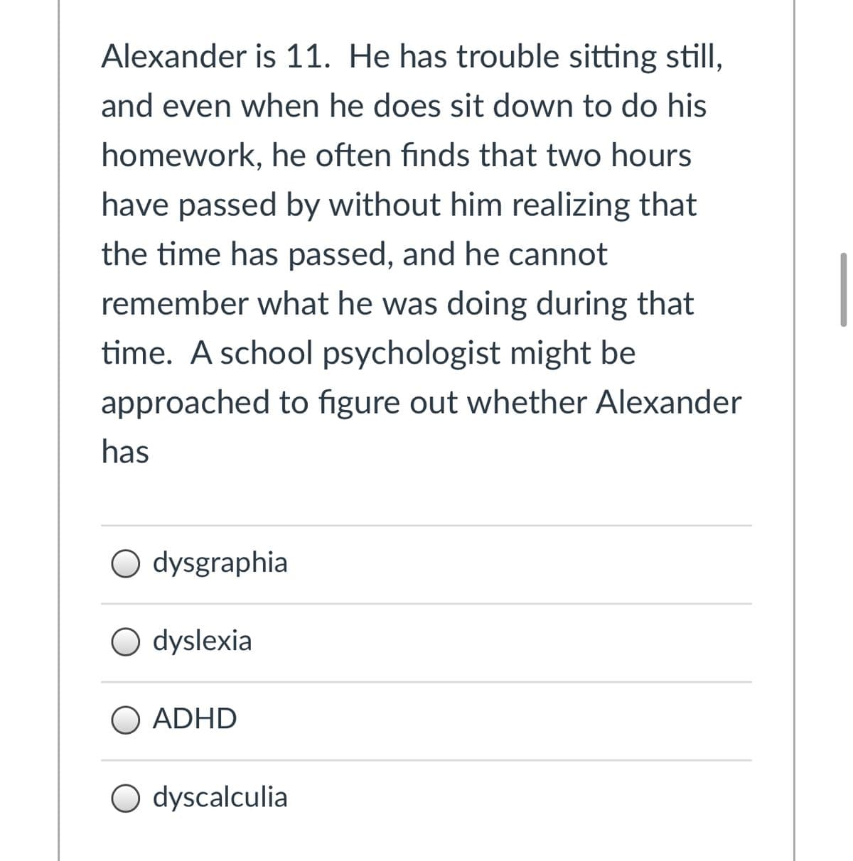 Alexander is 11. He has trouble sitting still,
and even when he does sit down to do his
homework, he often finds that two hours
have passed by without him realizing that
the time has passed, and he cannot
remember what he was doing during that
time. A school psychologist might be
approached to figure out whether Alexander
has
O dysgraphia
O dyslexia
O ADHD
O dyscalculia
