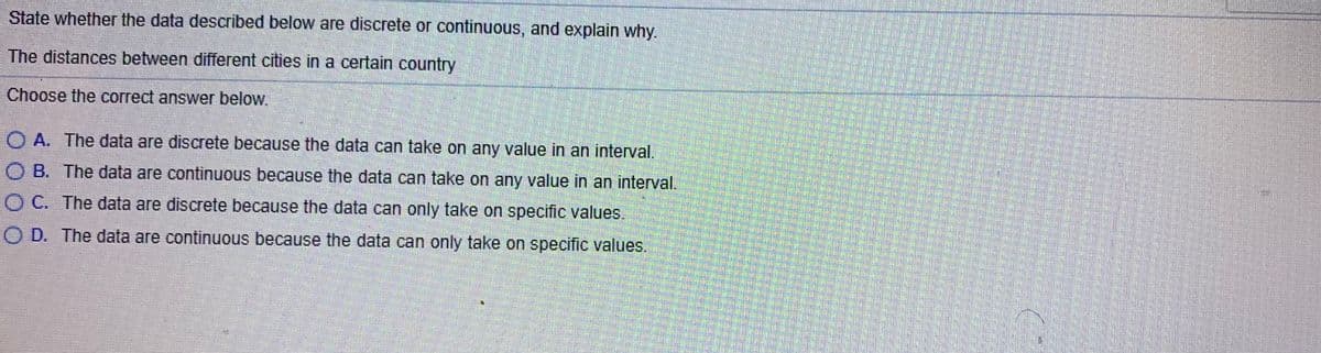State whether the data described below are discrete or continuous, and explain why.
The distances between different cities in a certain country
Choose the correct answer below.
O A. The data are discrete because the data can take on any value in an interval.
O B. The data are continuous because the data can take on any value in an interval.
O C. The data are discrete because the data can only take on specific values.
O D. The data are continuous because the data can only take on specific values.
