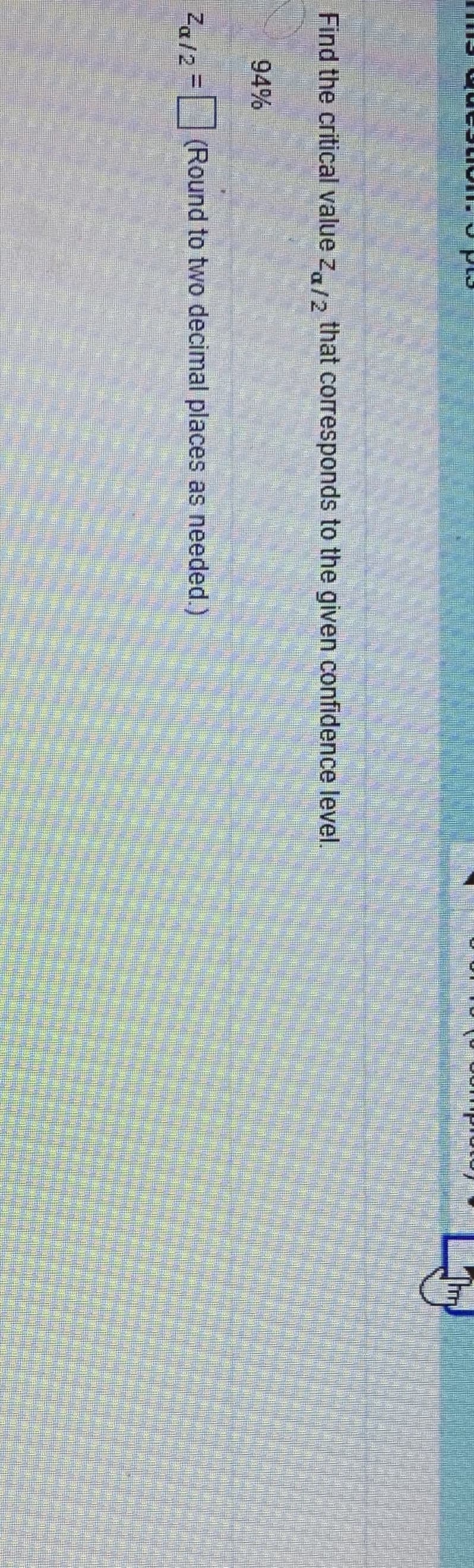 Find the critical value za/2
that corresponds to the given confidence level.
94%
Z,12 =(Round to two decimal places as needed.)
%3D
