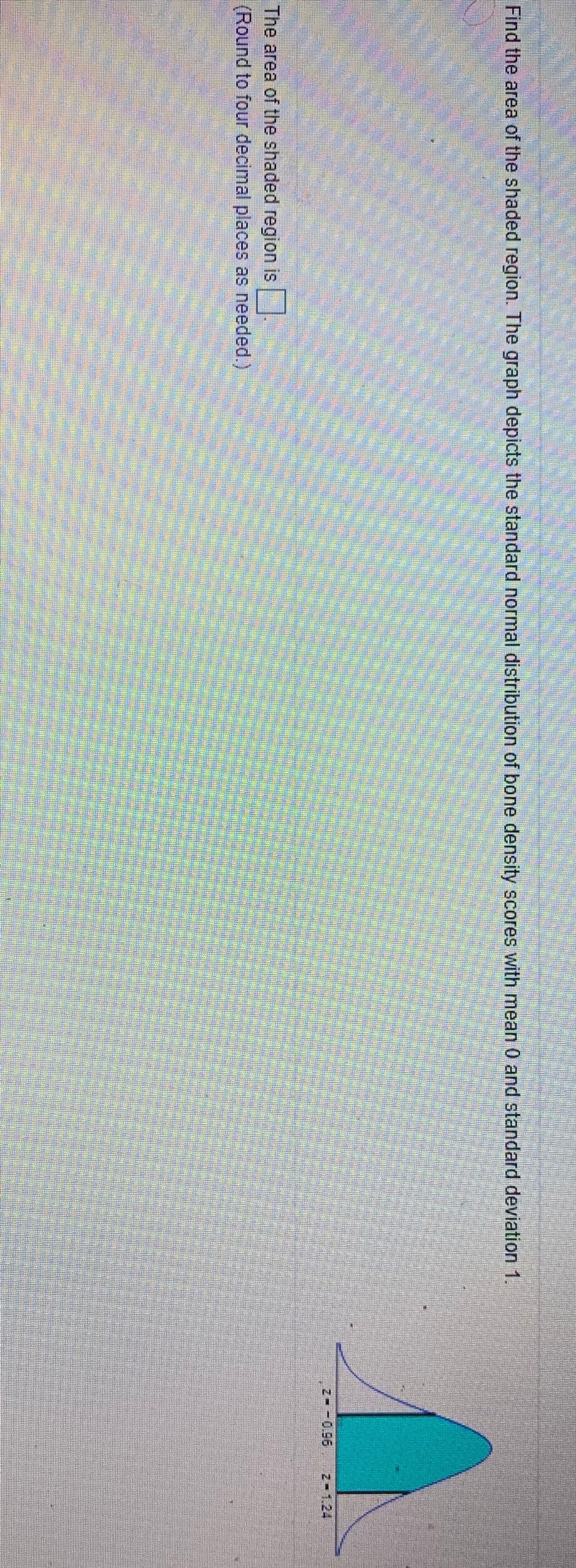 Find the area of the shaded region. The graph depicts the standard normal distribution of bone desity scores with mean 0 and standard deviation 1.
Z -0.96
Z-1.24
The area of the shaded region is
(Round to four decimal places as needed.)
