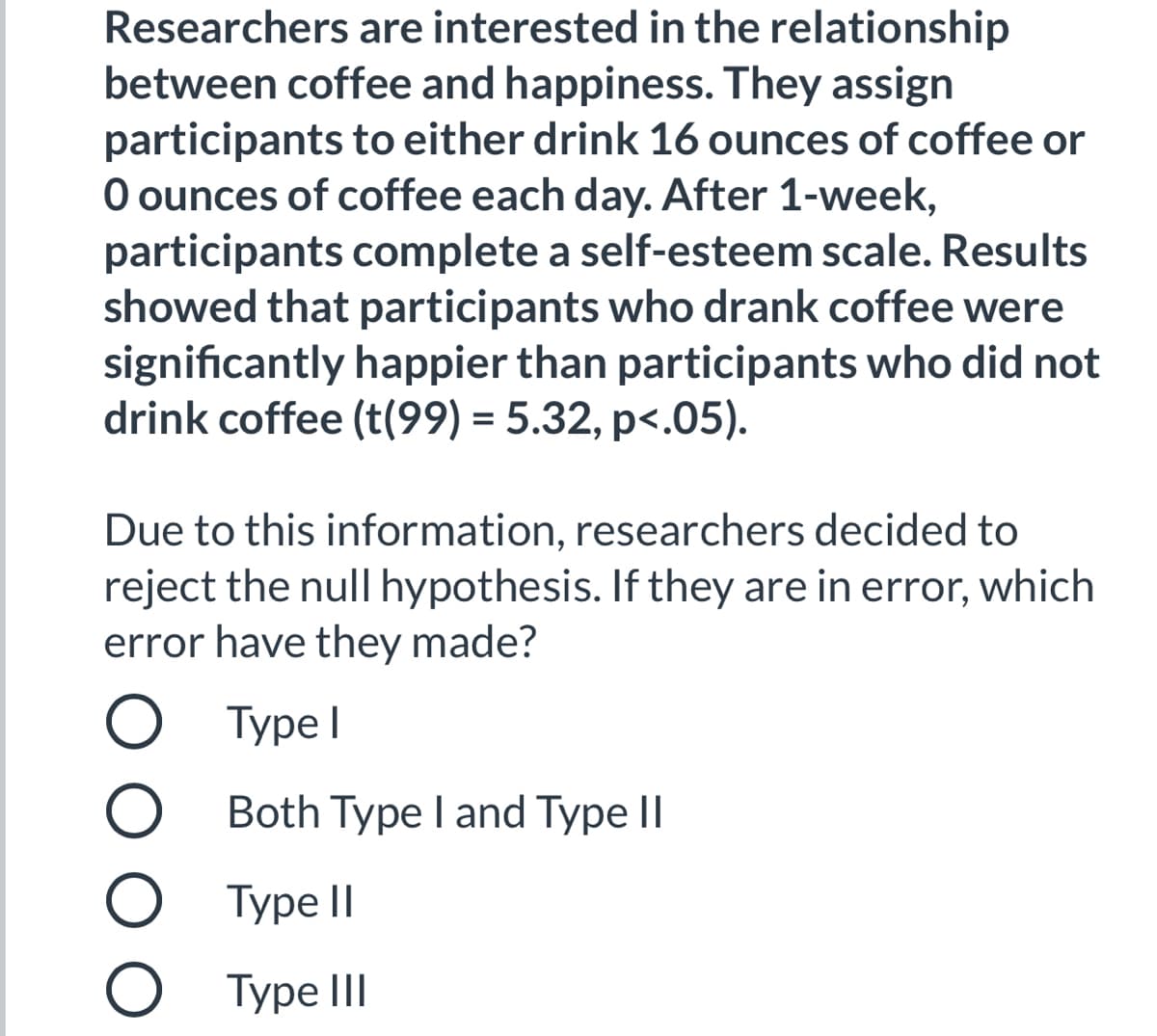 Researchers are interested in the relationship
between coffee and happiness. They assign
participants to either drink 16 ounces of coffee or
O ounces of coffee each day. After 1-week,
participants complete a self-esteem scale. Results
showed that participants who drank coffee were
significantly happier than participants who did not
drink coffee (t(99) = 5.32, p<.05).
Due to this information, researchers decided to
reject the null hypothesis. If they are in error, which
error have they made?
Type I
О Туре!
O Both Type I and Type II
Турe II
O Type III
