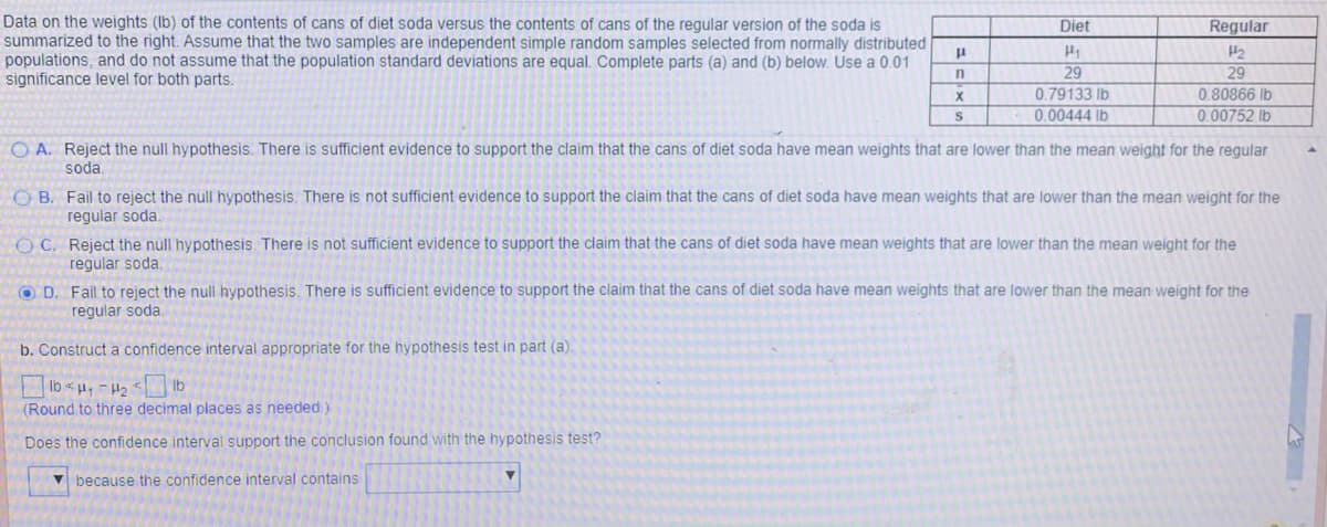 ### Analysis of Soda Can Weights: Diet vs. Regular

On this educational page, we analyze the weights (in pounds) of the contents of cans of diet soda compared to those of regular soda. The data for this analysis is summarized below. Assume that the two samples are independent simple random samples selected from normally distributed populations, and do not assume that the population standard deviations are equal. The analysis is conducted with a 0.01 significance level.

#### Summary Data
The table below summarizes the sample data:

|                        | Diet Soda         | Regular Soda      |
|------------------------|-------------------|-------------------|
| Population Mean (μ)    | \(\mu_1\)         | \(\mu_2\)         |
| Sample Size (n)        | 29                | 29                |
| Sample Mean (x̄)       | 0.79133 lb        | 0.80866 lb        |
| Sample Standard Dev (s)| 0.00444 lb        | 0.00752 lb        |

### Hypothesis Testing
#### Part (a)
We need to determine whether we should reject the null hypothesis, which states that there is no difference in the mean weights between diet and regular soda cans, for the following claim:
"The cans of diet soda have mean weights that are lower than the mean weights of the regular soda."

**Options for Conclusion:**
- **A.** Reject the null hypothesis. There is sufficient evidence to support the claim that the cans of diet soda have mean weights that are lower than the mean weight for the regular soda.
- **B.** Fail to reject the null hypothesis. There is not sufficient evidence to support the claim that the cans of diet soda have mean weights that are lower than the mean weight for the regular soda.
- **C.** Reject the null hypothesis. There is not sufficient evidence to support the claim that the cans of diet soda have mean weights that are lower than the mean weight for the regular soda.
- **D.** Fail to reject the null hypothesis. There is sufficient evidence to support the claim that the cans of diet soda have mean weights that are lower than the mean weight for the regular soda.

The correct conclusion, based on the given data and a 0.01 significance level, is:
- **Option B:** Fail to reject the null hypothesis. There is not sufficient evidence to support the claim that the cans of diet soda have mean weights that are