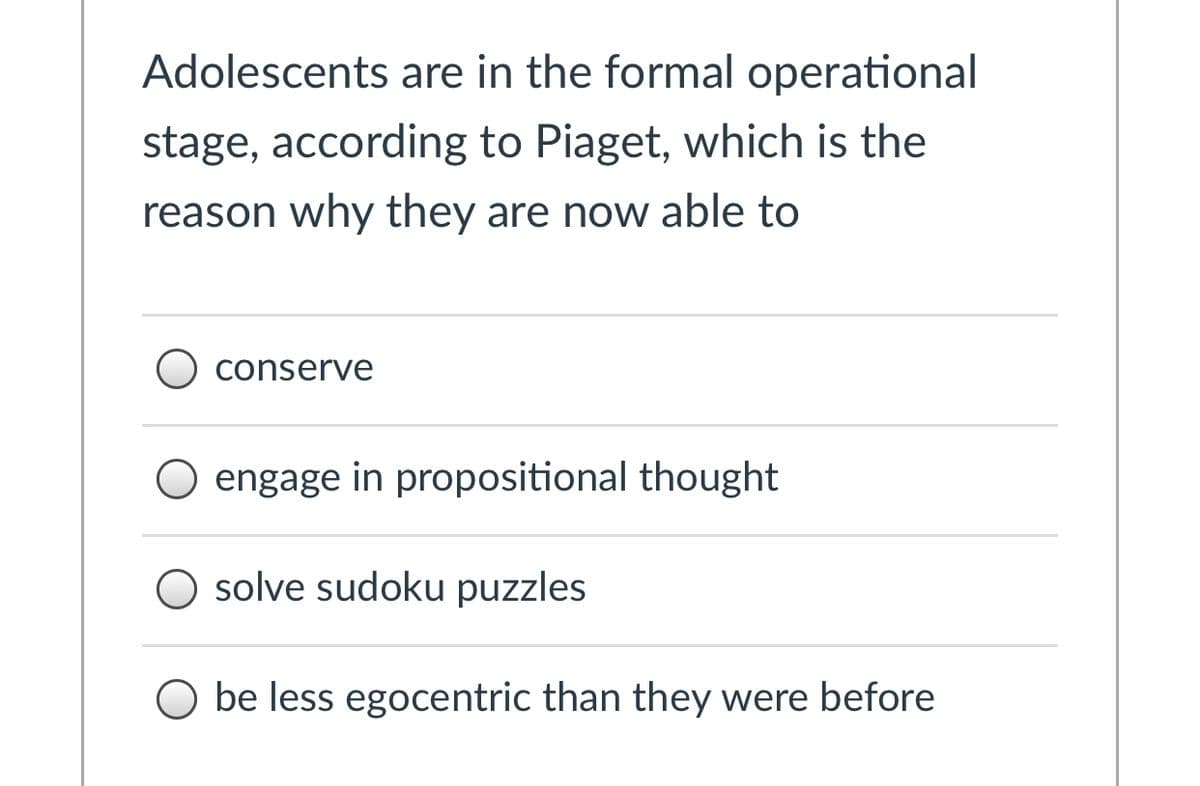 Adolescents are in the formal operational
stage, according to Piaget, which is the
reason why they are now able to
conserve
engage in propositional thought
O solve sudoku puzzles
O be less egocentric than they were before
