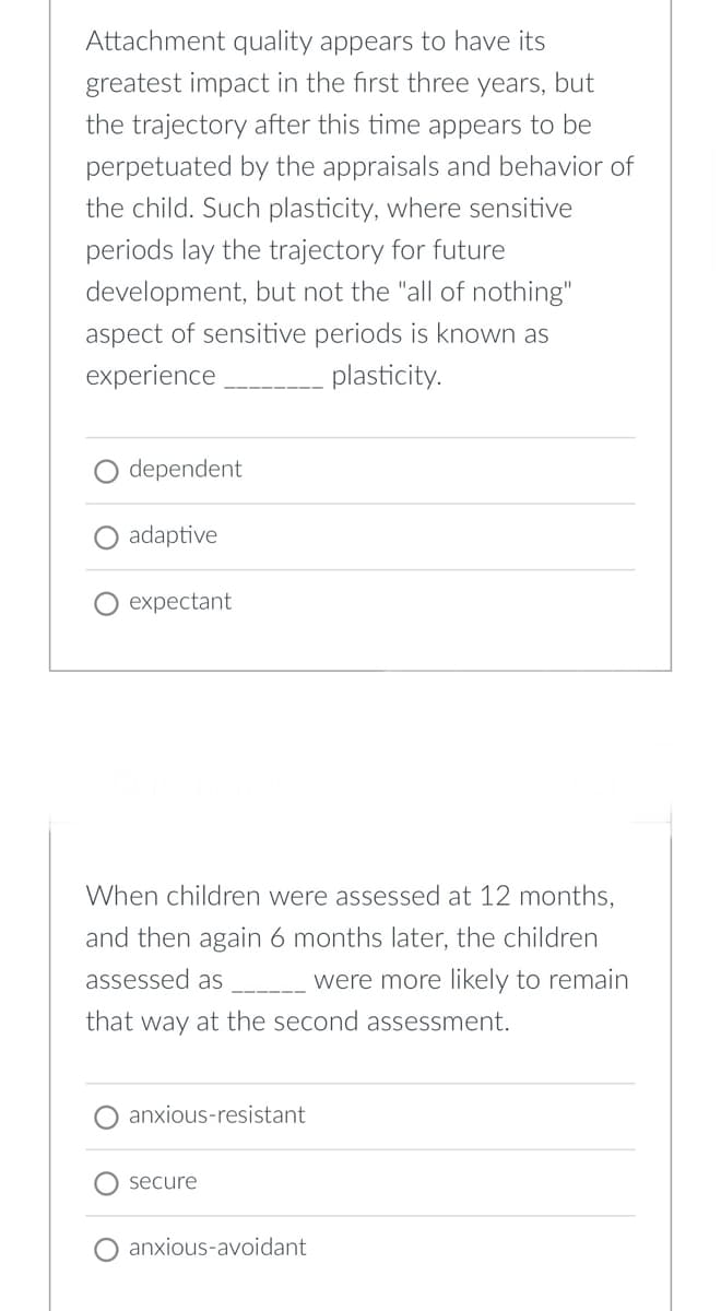 Attachment quality appears to have its
greatest impact in the first three years, but
the trajectory after this time appears to be
perpetuated by the appraisals and behavior of
the child. Such plasticity, where sensitive
periods lay the trajectory for future
development, but not the "all of nothing"
aspect of sensitive periods is known as
experience
plasticity.
dependent
adaptive
expectant
When children were assessed at 12 months,
and then again 6 months later, the children
assessed as were more likely to remain
that way at the second assessment.
anxious-resistant
secure
anxious-avoidant