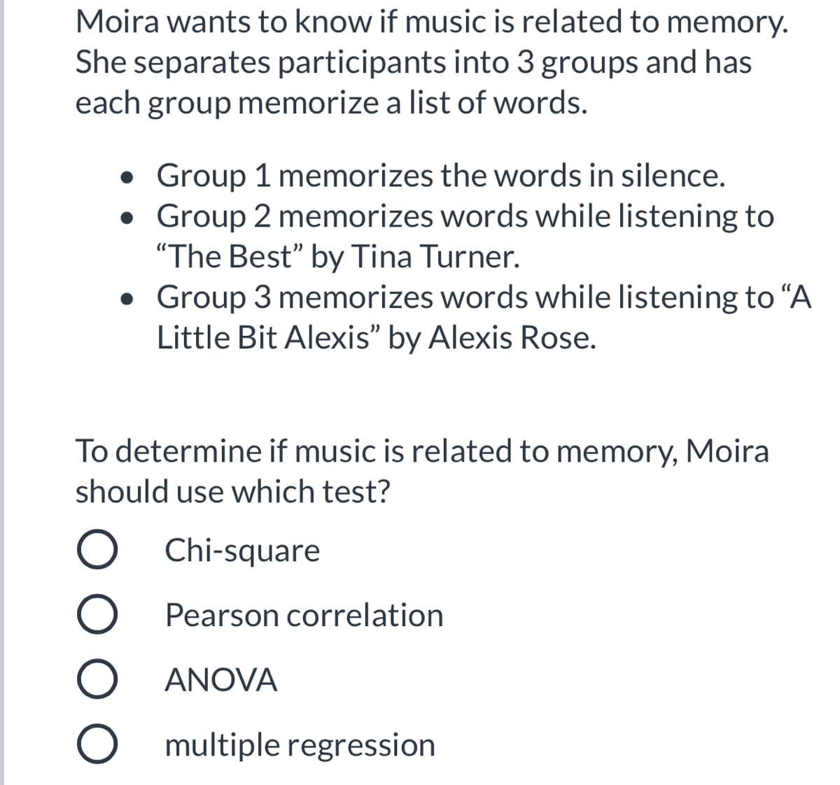 Moira wants to know if music is related to memory.
She separates participants into 3 groups and has
each group memorize a list of words.
• Group 1 memorizes the words in silence.
Group 2 memorizes words while listening to
"The Best" by Tina Turner.
• Group 3 memorizes words while listening to "A
Little Bit Alexis" by Alexis Rose.
To determine if music is related to memory, Moira
should use which test?
Chi-square
Pearson correlation
ANOVA
O multiple regression
