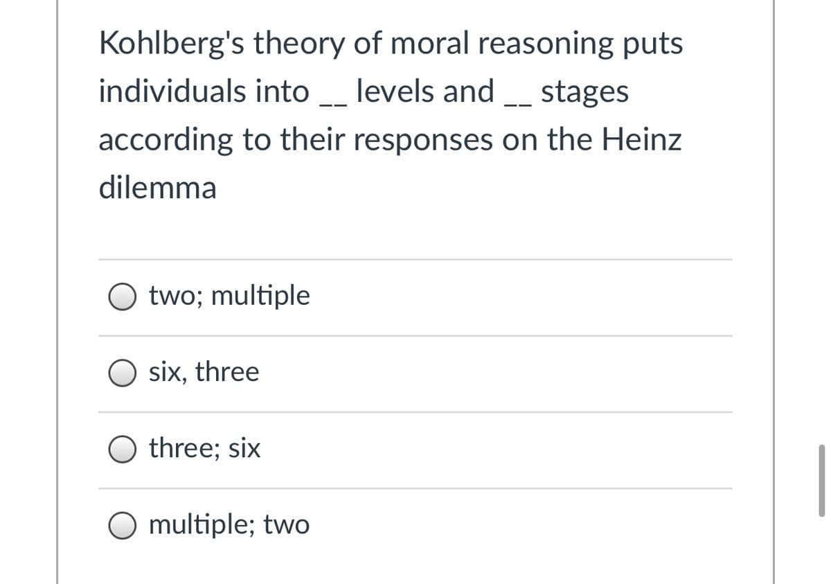 Kohlberg's theory of moral reasoning puts
individuals into
levels and _ stages
--
according to their responses on the Heinz
dilemma
O two; multiple
O six, three
O three; six
O multiple; two
