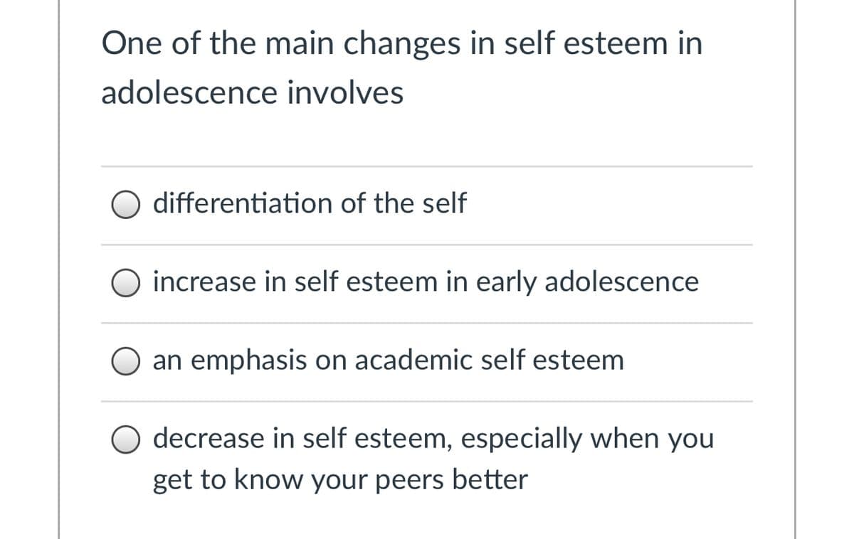 One of the main changes in self esteem in
adolescence involves
O differentiation of the self
increase in self esteem in early adolescence
an emphasis on academic self esteem
O decrease in self esteem, especially when you
get to know your peers better
