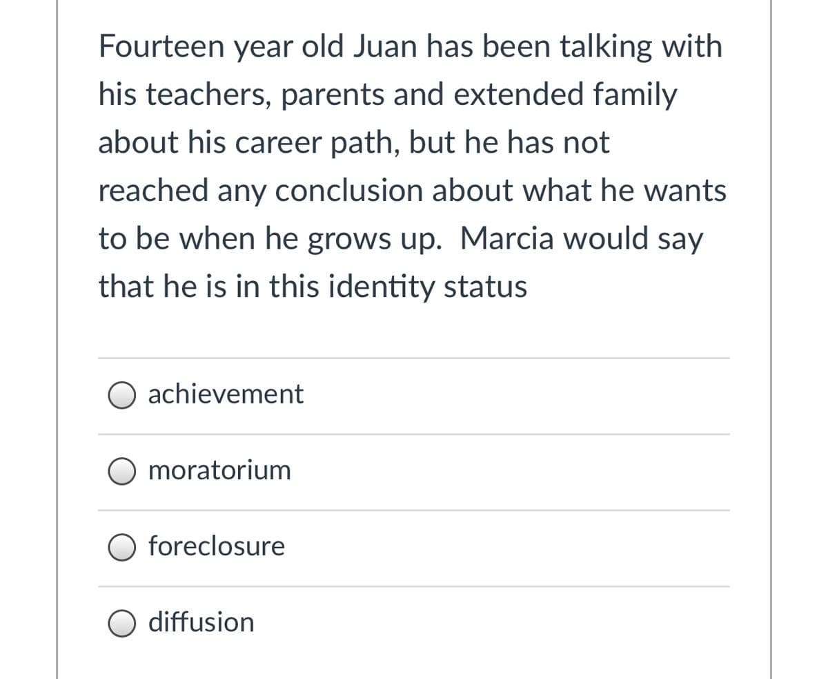 Fourteen year old Juan has been talking with
his teachers, parents and extended family
about his career path, but he has not
reached any conclusion about what he wants
to be when he grows up. Marcia would say
that he is in this identity status
O achievement
O moratorium
foreclosure
O diffusion
