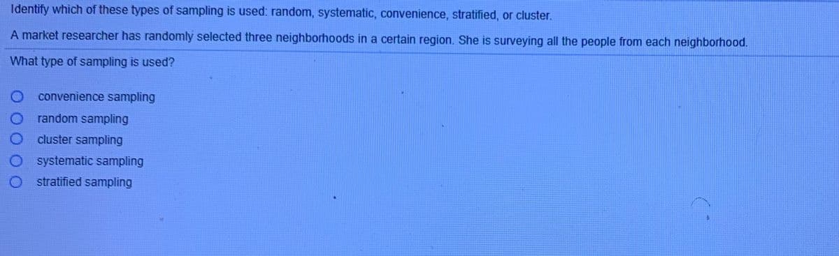 Identify which of these types of sampling is used: random, systematic, convenience, stratified, or cluster.
A market researcher has randomly selected three neighborhoods in a certain region. She is surveying all the people from each neighborhood.
What type of sampling is used?
convenience sampling
random sampling
cluster sampling
systematic sampling
stratified sampling
