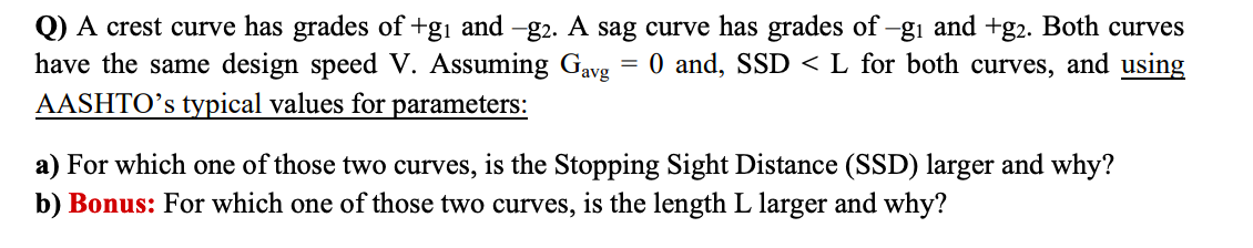 Q) A crest curve has grades of +gi and -g2. A sag curve has grades of-gı and +g2. Both curves
have the same design speed V. Assuming Gavg = 0 and, SSD < L for both curves, and using
AASHTO’s typical values for parameters:
a) For which one of those two curves, is the Stopping Sight Distance (SSD) larger and why?
b) Bonus: For which one of those two curves, is the length L larger and why?
