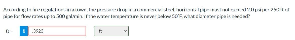 According to fire regulations in a town, the pressure drop in a commercial steel, horizontal pipe must not exceed 2.0 psi per 250 ft of
pipe for flow rates up to 500 gal/min. If the water temperature is never below 50°F, what diameter pipe is needed?
D =
i
.3923
ft
