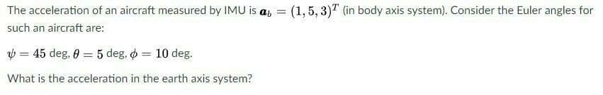 The acceleration of an aircraft measured by IMU is a, = (1,5, 3)" (in body axis system). Consider the Euler angles for
such an aircraft are:
b = 45 deg, 0 = 5 deg, o = 10 deg.
What is the acceleration in the earth axis system?
