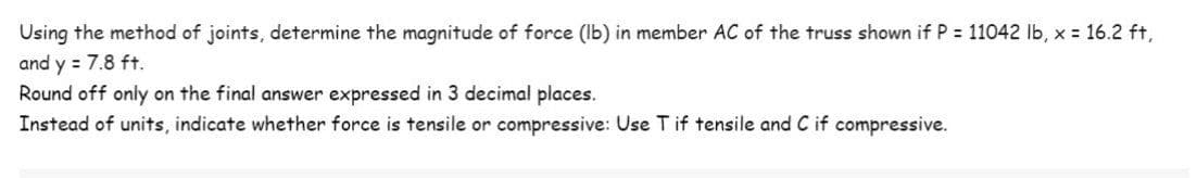 Using the method of joints, determine the magnitude of force (Ib) in member AC of the truss shown if P 11042 lb, x 16.2 ft,
and y = 7.8 ft.
Round off only on the final answer expressed in 3 decimal places.
Instead of units, indicate whether force is tensile or compressive: Use T if tensile and C if compressive.
