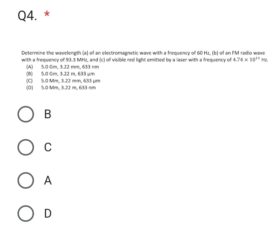 Q4. *
Determine the wavelength (a) of an electromagnetic wave with a frequency of 60 Hz, (b) of an FM radio wave
with a frequency of 93.3 MHz, and (c) of visible red light emitted by a laser with a frequency of 4.74 x 10¹4 Hz.
5.0 Gm, 3.22 mm, 633 nm
(A)
(B)
(C)
(D)
5.0 Gm, 3.22 m, 633 μm
5.0 Mm, 3.22 mm, 633 μm
5.0 Mm, 3.22 m, 633 nm
О в
О с
O A
O D