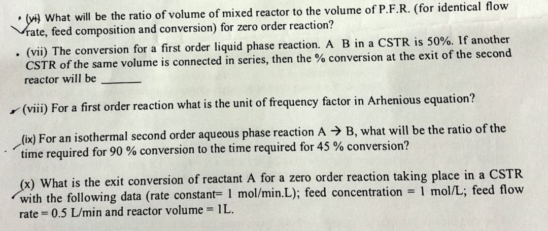 (vi) What will be the ratio of volume of mixed reactor to the volume of P.F.R. (for identical flow
Vrate, feed composition and conversion) for zero order reaction?
(vii) The conversion for a first order liquid phase reaction. A B in a CSTR is 50%. If another
CSTR of the same volume is connected in series, then the % conversion at the exit of the second
reactor will be
(viii) For a first order reaction what is the unit of frequency factor in Arhenious equation?
(ix) For an isothermal second order aqueous phase reaction AB, what will be the ratio of the
time required for 90 % conversion to the time required for 45% conversion?
.
(x) What is the exit conversion of reactant A for a zero order reaction taking place in a CSTR
with the following data (rate constant 1 mol/min.L); feed concentration = 1 mol/L; feed flow
rate=0.5 L/min and reactor volume = 1L.