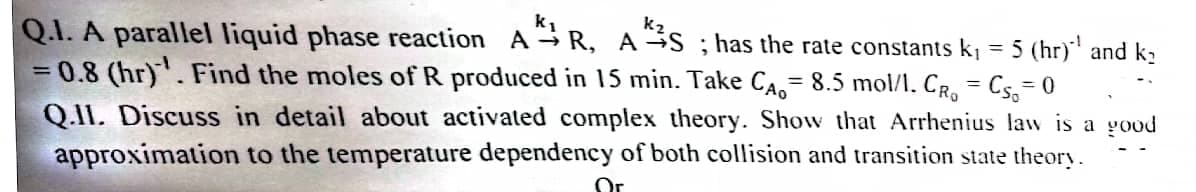 Q.1. A parallel liquid phase reaction AR, AS; has the rate constants k₁ = 5 (hr)´¹ and k₂
= 0.8 (hr). Find the moles of R produced in 15 min. Take CA 8.5 mol/l. CRO = CS=0
Q.II. Discuss in detail about activated complex theory. Show that Arrhenius law is a good
approximation to the temperature dependency of both collision and transition state theory.
Or