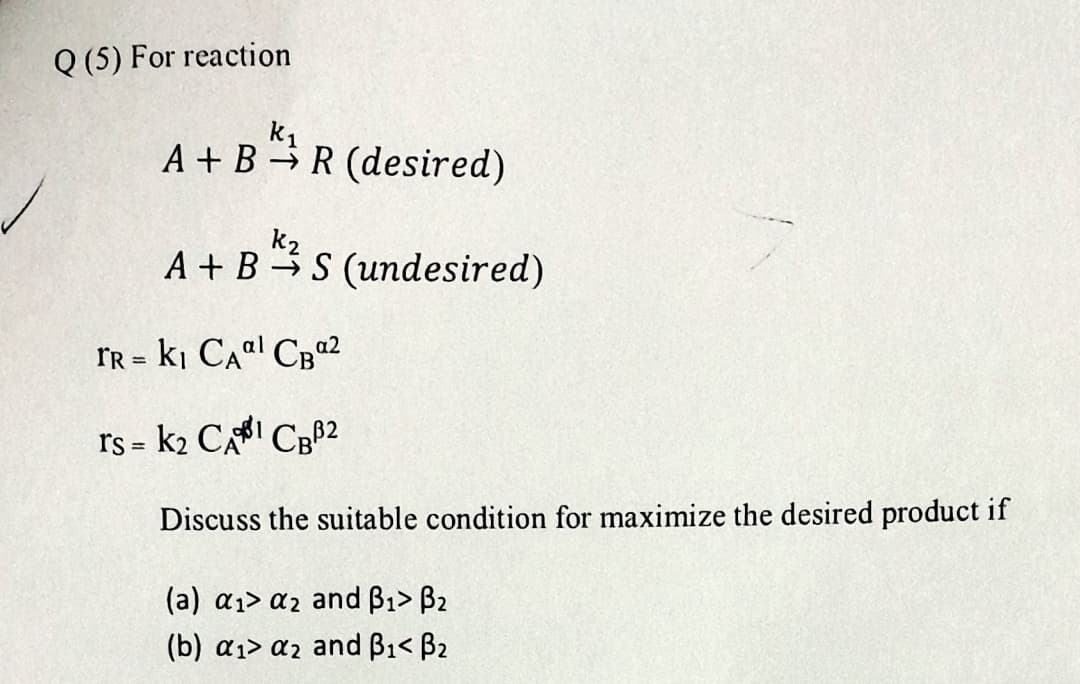 Q (5) For reaction
k₁
A+B R (desired)
K₂
A+ BS (undesired)
FR = K₁ CA¹ CB0²
rs = K₂ CAI CBB2
Discuss the suitable condition for maximize the desired product if
(a) a₁ a2 and B₁> B₂
(b) a₁> a2 and B₁< B₂