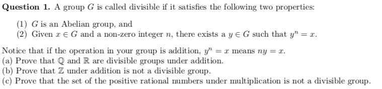 Question 1. A group G is called divisible if it satisfies the following two properties:
(1) G is an Abelian group, and
(2) Given a € G and a non-zero integer n, there exists a y = G such that y" = x.
Notice that if the operation in your group is addition, y¹ = x means ny = x.
(a) Prove that Q and R are divisible groups under addition.
(b) Prove that Z under addition is not a divisible group.
(c) Prove that the set of the positive rational numbers under multiplication is not a divisible group.