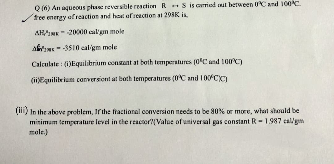 Q (6) An aqueous phase reversible reaction RS is carried out between 0°C and 100°C.
free energy of reaction and heat of reaction at 298K is,
AH, 298K-20000 cal/gm mole
A298K-3510 cal/gm mole
Calculate: (i)Equilibrium constant at both temperatures (0°C and 100°C)
(ii)Equilibrium conversiont at both temperatures (0°C and 100°C)C)
(iii) In the above problem, If the fractional conversion needs to be 80% or more, what should be
minimum temperature level in the reactor? (Value of universal gas constant R= 1.987 cal/gm
mole.)