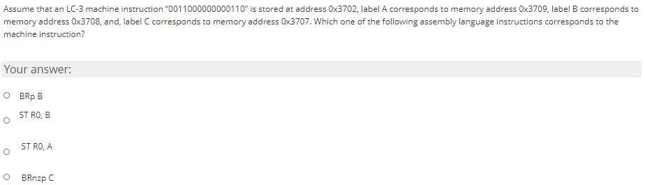 Assume that an LC-3 machine instruction "0011000000000110" is stored at address Ox3702, label A corresponds to memory address Ox3709, label B corresponds to
memory address Ox3708, and, label C corresponds to memory address Ox3707. Which one of the following assembly language instructions corresponds to the
machine instruction?
Your answer:
O BRp B
ST RO, B
o ST RO, A
BRnzp C
