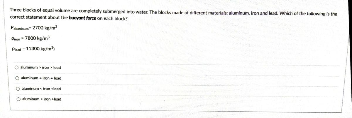 Three blocks of equal volume are completely submerged into water. The blocks made of different materials: aluminum, iron and lead. Which of the following is the
correct statement about the buoyant force on each block?
Paluminum 2700 kg/m3
Piron = 7800 kg/m3
%3D
Plead = 11300 kg/m³)
%3D
aluminum > iron > lead
aluminum = iron = lead
aluminum < iron <lead
aluminum < iron >lead
