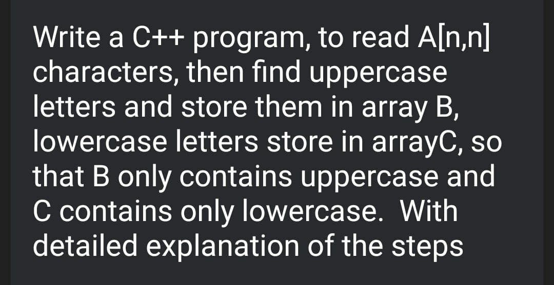 Write a C++ program, to read A[n,n]
characters, then find uppercase
letters and store them in array B,
lowercase letters store in arrayC, so
that B only contains uppercase and
C contains only lowercase. With
detailed explanation of the steps
