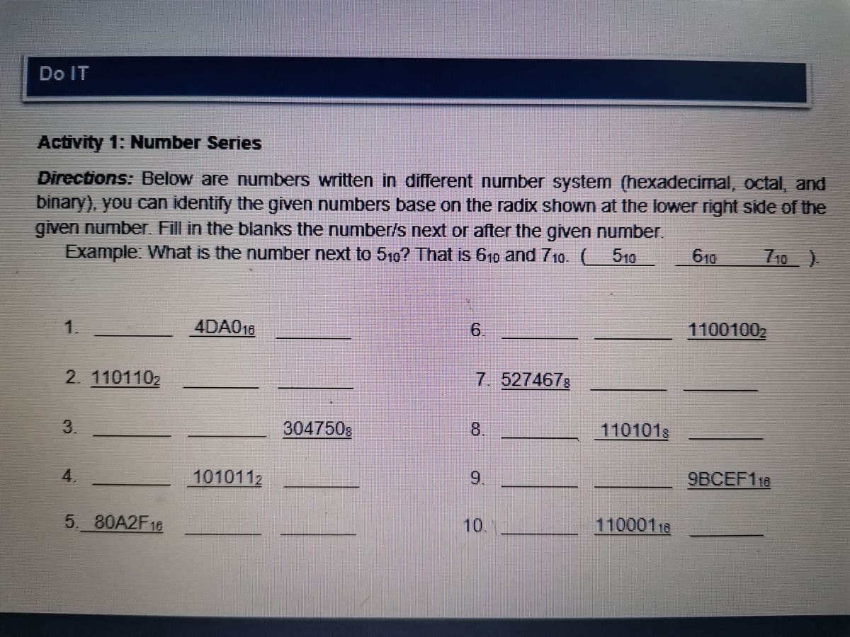 Do IT
Activity 1: Number Series
Directions: Below are numbers written in different number system (hexadecimal, octal, and
binary), you can identify the given numbers base on the radix shown at the lower right side of the
given number Fill in the blanks the number/s next or after the given number
Example: What is the number next to 5,0? That is 610 and 710. ( 510
610
710)
1.
4DA018
6.
11001002
2. 1101102
7. 527467s
3.
304750g
8.
1101018
4.
1010112
9.
9BCEF118
5.80A2F18
10..
11000118
