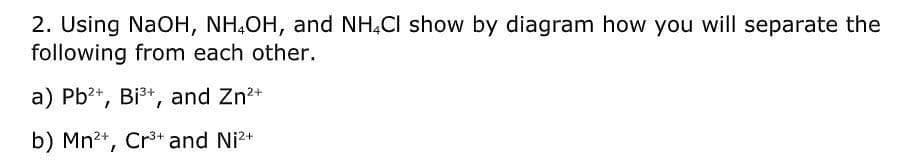 2. Using NaOH, NH,OH, and NH,CI show by diagram how you will separate the
following from each other.
a) Pb?+, Bi3+, and Zn*
b) Mn2+, Cr3+ and Ni2+
