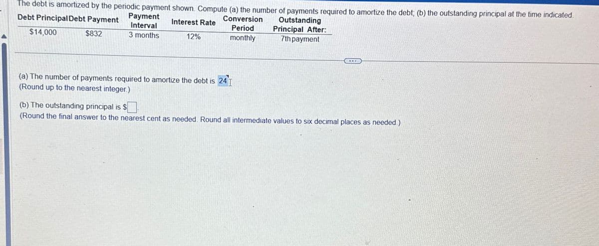 The debt is amortized by the periodic payment shown. Compute (a) the number of payments required to amortize the debt; (b) the outstanding principal at the time indicated.
Debt Principal Debt Payment
Payment
Interest Rate
Interval
Conversion
Period
Outstanding
Principal After:
$14,000
$832
3 months
12%
monthly
7th payment
(a) The number of payments required to amortize the debt is 24 I
(Round up to the nearest integer.)
(b) The outstanding principal is $
(Round the final answer to the nearest cent as needed. Round all intermediate values to six decimal places as needed.)