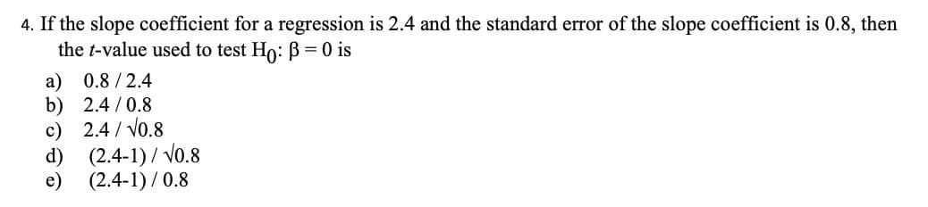 4. If the slope coefficient for a regression is 2.4 and the standard error of the slope coefficient is 0.8, then
the t-value used to test Ho: B= 0 is
a) 0.8 /2.4
b) 2.4 /0.8
c) 2.4 / Vo.8
d) (2.4-1)/ Vo.8
e) (2.4-1) / 0.8
